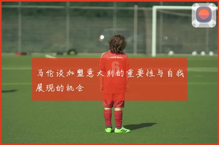 马伦谈加盟意大利的重要性与自我展现的机会