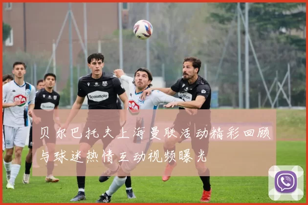 贝尔巴托夫上海曼联活动精彩回顾与球迷热情互动视频曝光