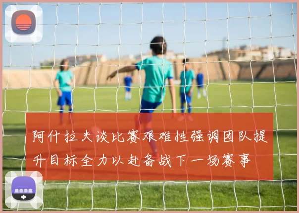 阿什拉夫谈比赛艰难性强调团队提升目标全力以赴备战下一场赛事