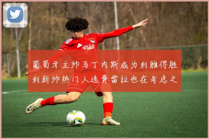 葡萄牙主帅马丁内斯成为利雅得胜利新帅热门人选费雷拉也在考虑之中