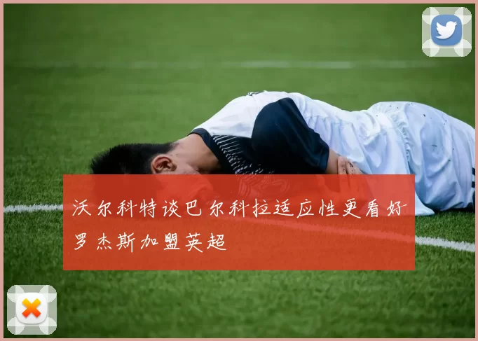 沃尔科特谈巴尔科拉适应性更看好罗杰斯加盟英超