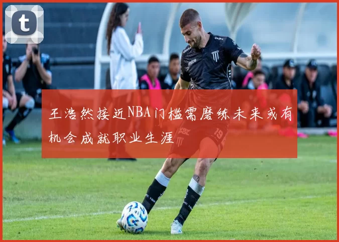 王浩然接近NBA门槛需磨练未来或有机会成就职业生涯