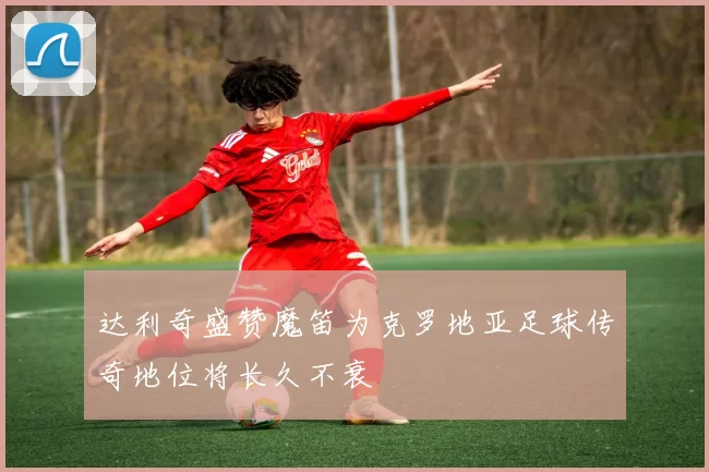 达利奇盛赞魔笛为克罗地亚足球传奇地位将长久不衰