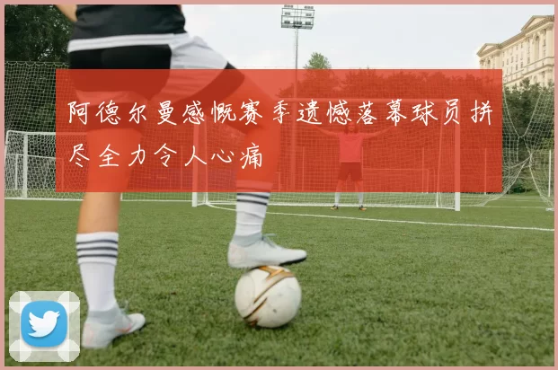 阿德尔曼感慨赛季遗憾落幕球员拼尽全力令人心痛