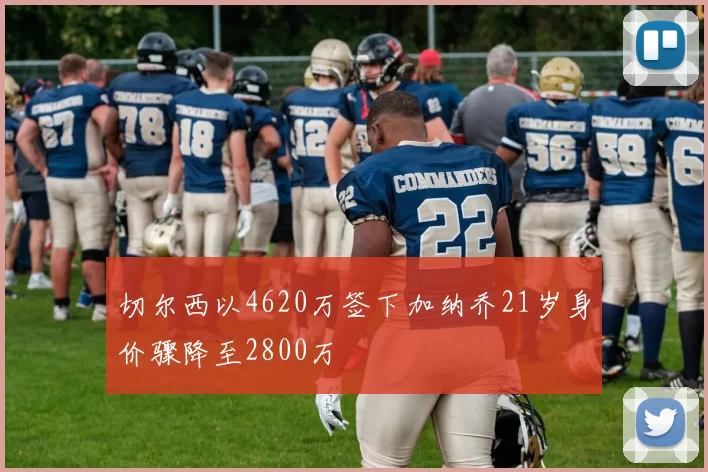 切尔西以4620万签下加纳乔21岁身价骤降至2800万