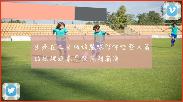 生死在三分线的魔球信仰哈登火箭的极端追求导致马刺崩溃