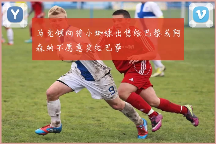 马竞倾向将小蜘蛛出售给巴黎或阿森纳不愿意卖给巴萨