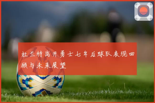 杜兰特离开勇士七年后球队表现回顾与未来展望