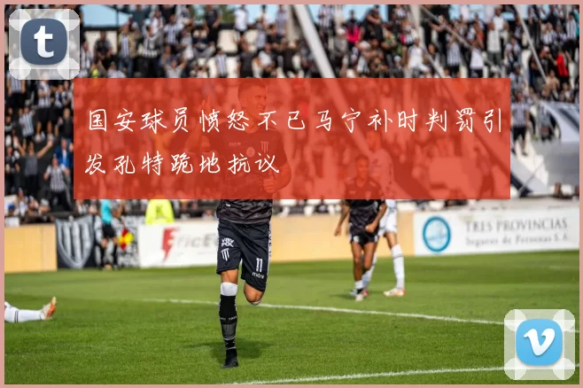 国安球员愤怒不已马宁补时判罚引发孔特跪地抗议